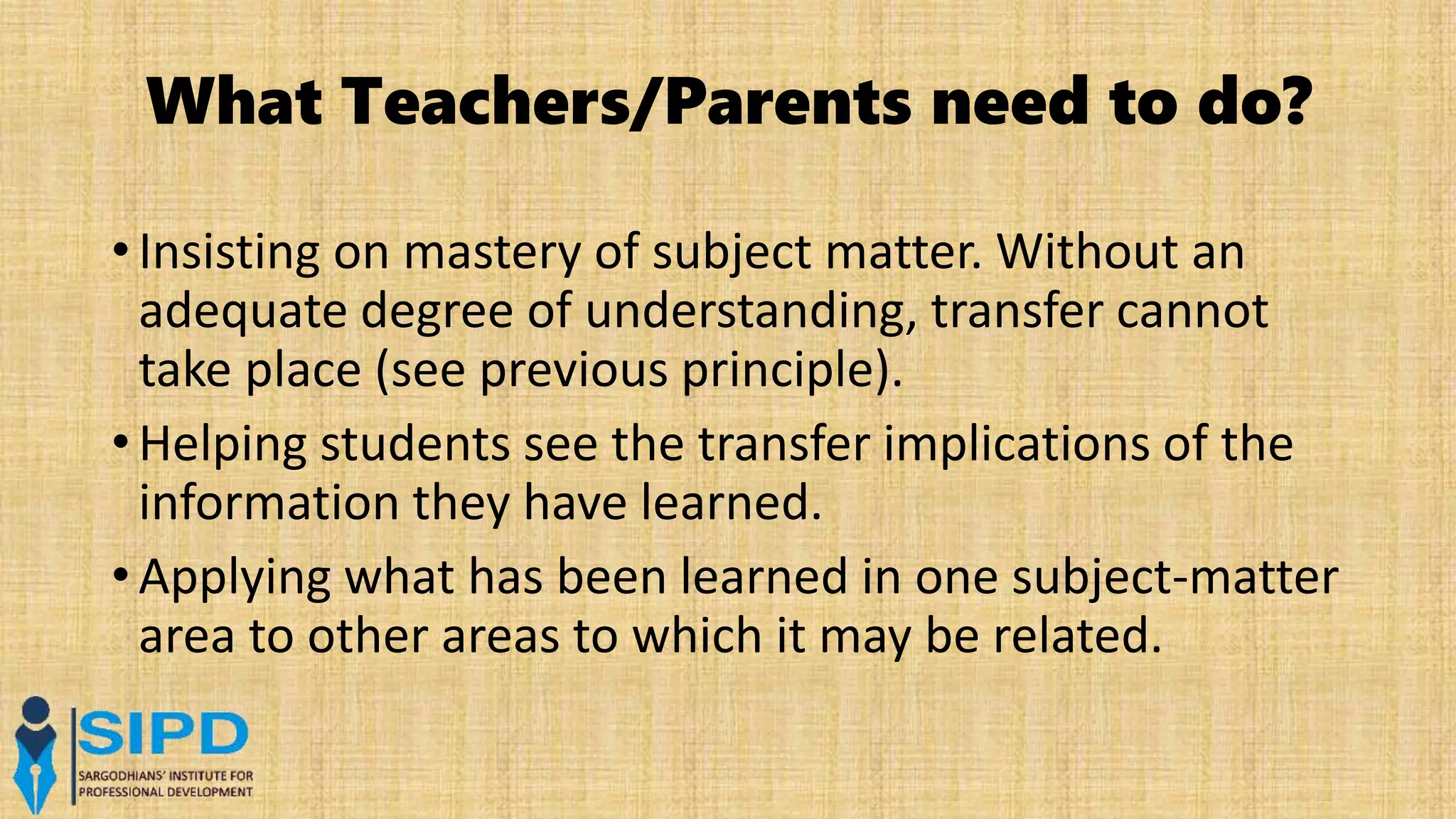 What Teachers/Parents need to do?
• Insisting on mastery of subject matter. Without an
adequate degree of understanding, transfer cannot
take place (see previous principle).
• Helping students see the transfer implications of the
information they have learned.
• Applying what has been learned in one subject-matter
area to other areas to which it may be related.
 