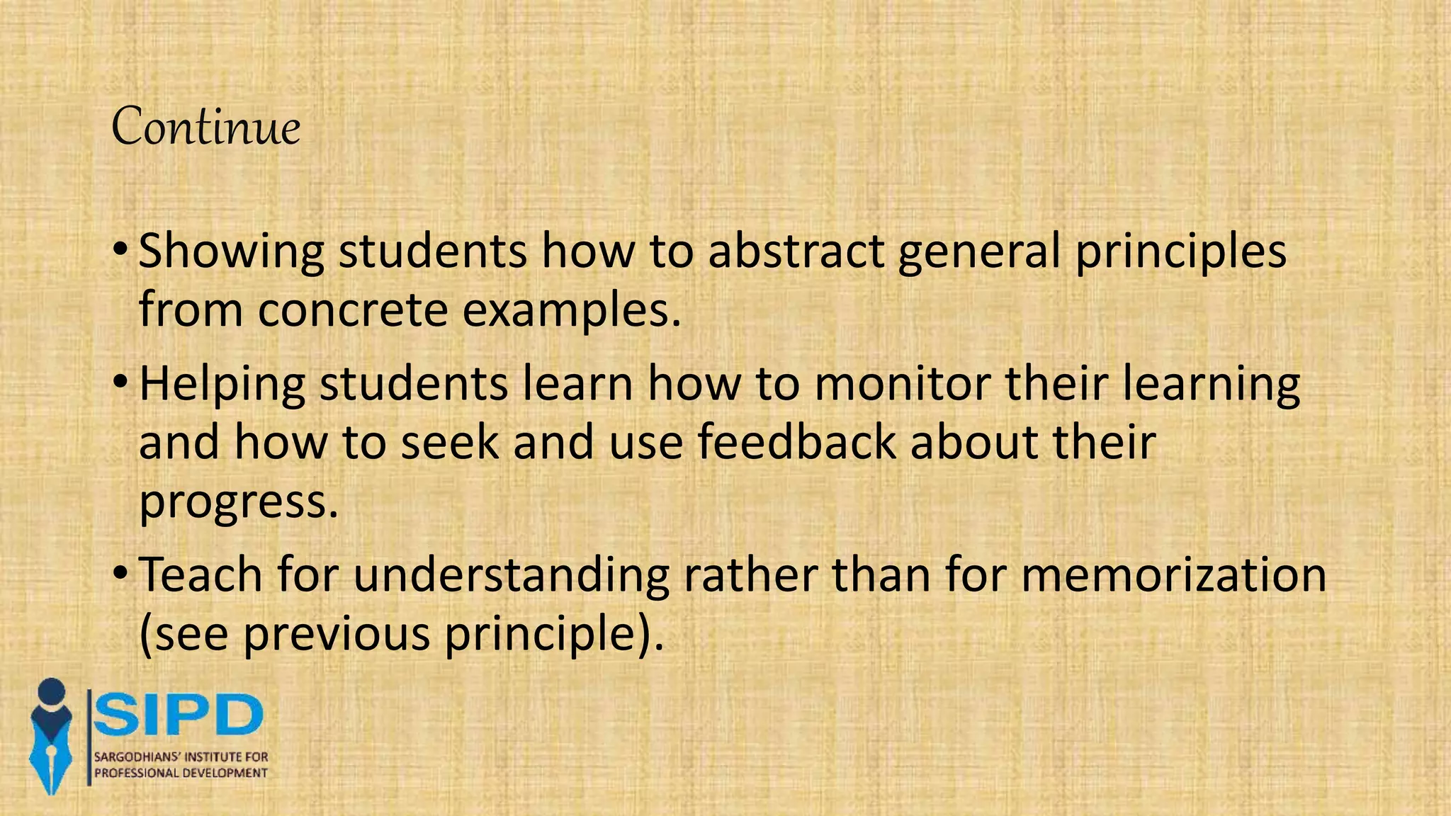 Continue
• Showing students how to abstract general principles
from concrete examples.
• Helping students learn how to monitor their learning
and how to seek and use feedback about their
progress.
• Teach for understanding rather than for memorization
(see previous principle).
 