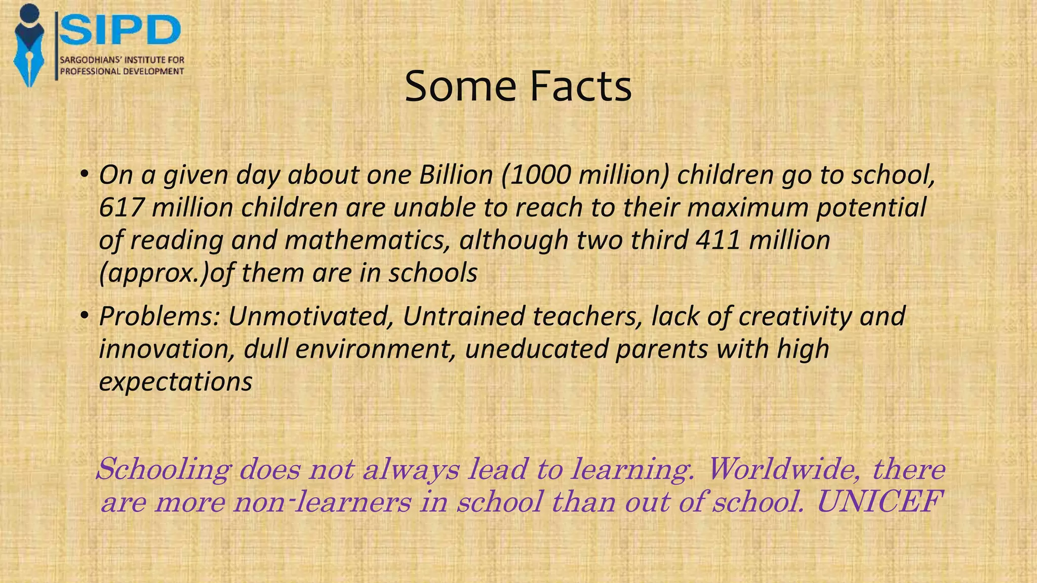 Some Facts
• On a given day about one Billion (1000 million) children go to school,
617 million children are unable to reach to their maximum potential
of reading and mathematics, although two third 411 million
(approx.)of them are in schools
• Problems: Unmotivated, Untrained teachers, lack of creativity and
innovation, dull environment, uneducated parents with high
expectations
Schooling does not always lead to learning. Worldwide, there
are more non-learners in school than out of school. UNICEF
 