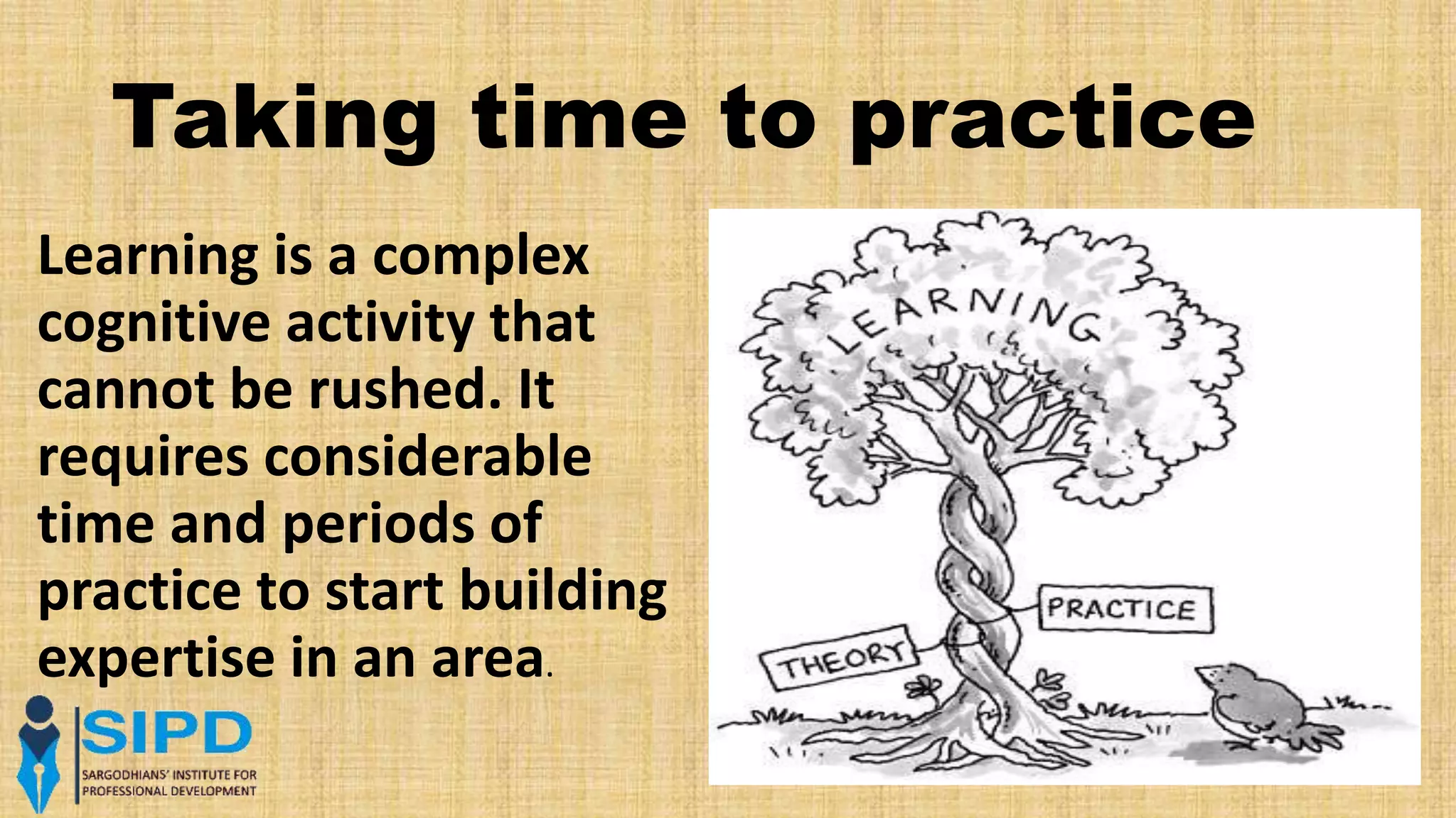 Taking time to practice
Learning is a complex
cognitive activity that
cannot be rushed. It
requires considerable
time and periods of
practice to start building
expertise in an area.
 