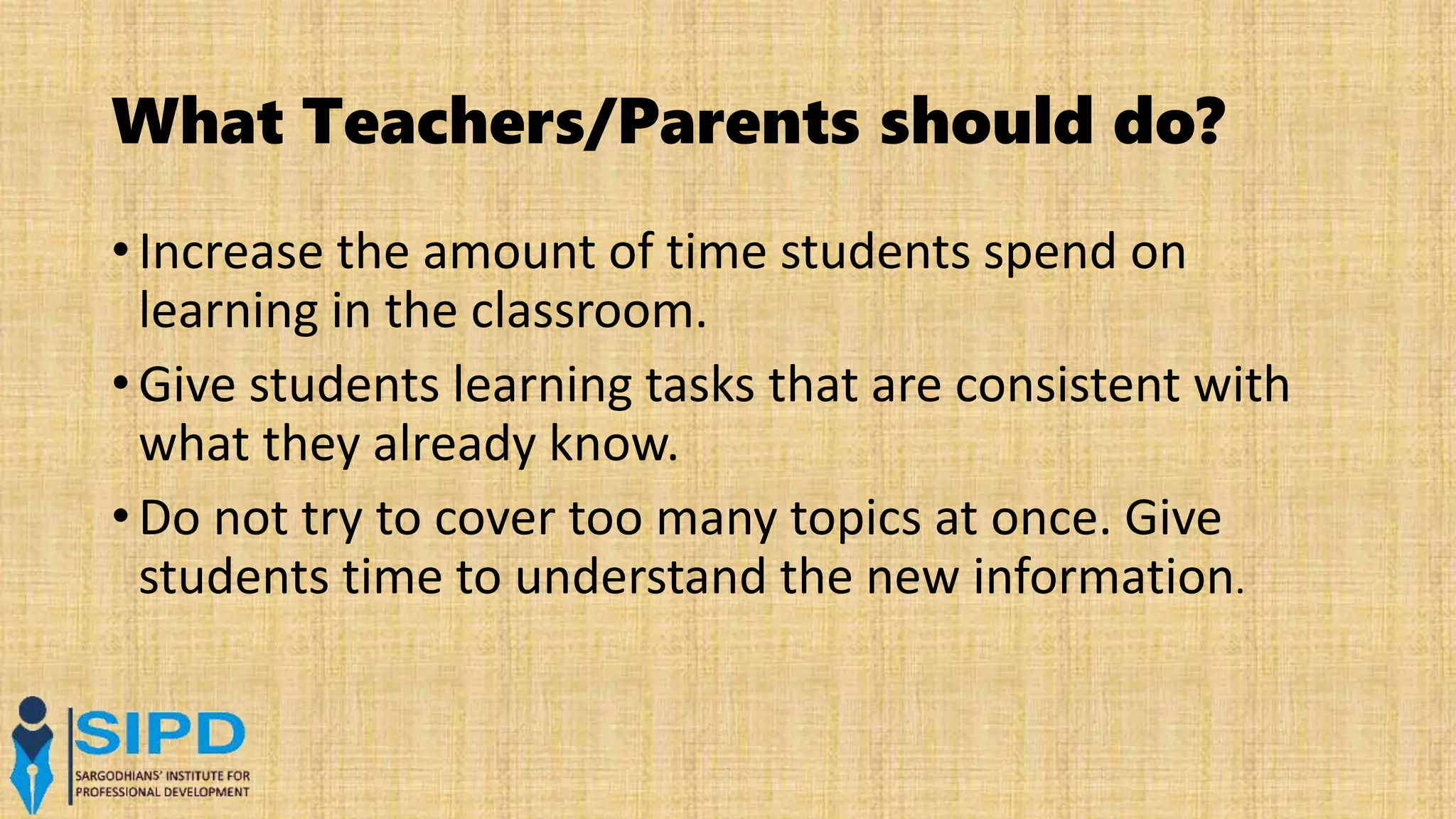What Teachers/Parents should do?
• Increase the amount of time students spend on
learning in the classroom.
• Give students learning tasks that are consistent with
what they already know.
• Do not try to cover too many topics at once. Give
students time to understand the new information.
 