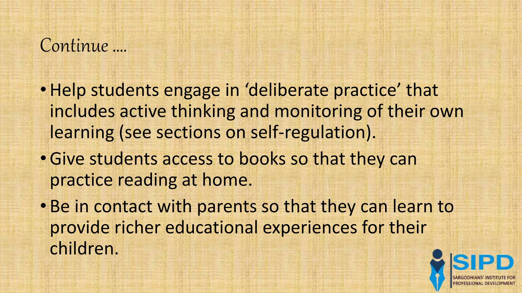Continue ….
• Help students engage in ‘deliberate practice’ that
includes active thinking and monitoring of their own
learning (see sections on self-regulation).
• Give students access to books so that they can
practice reading at home.
• Be in contact with parents so that they can learn to
provide richer educational experiences for their
children.
 