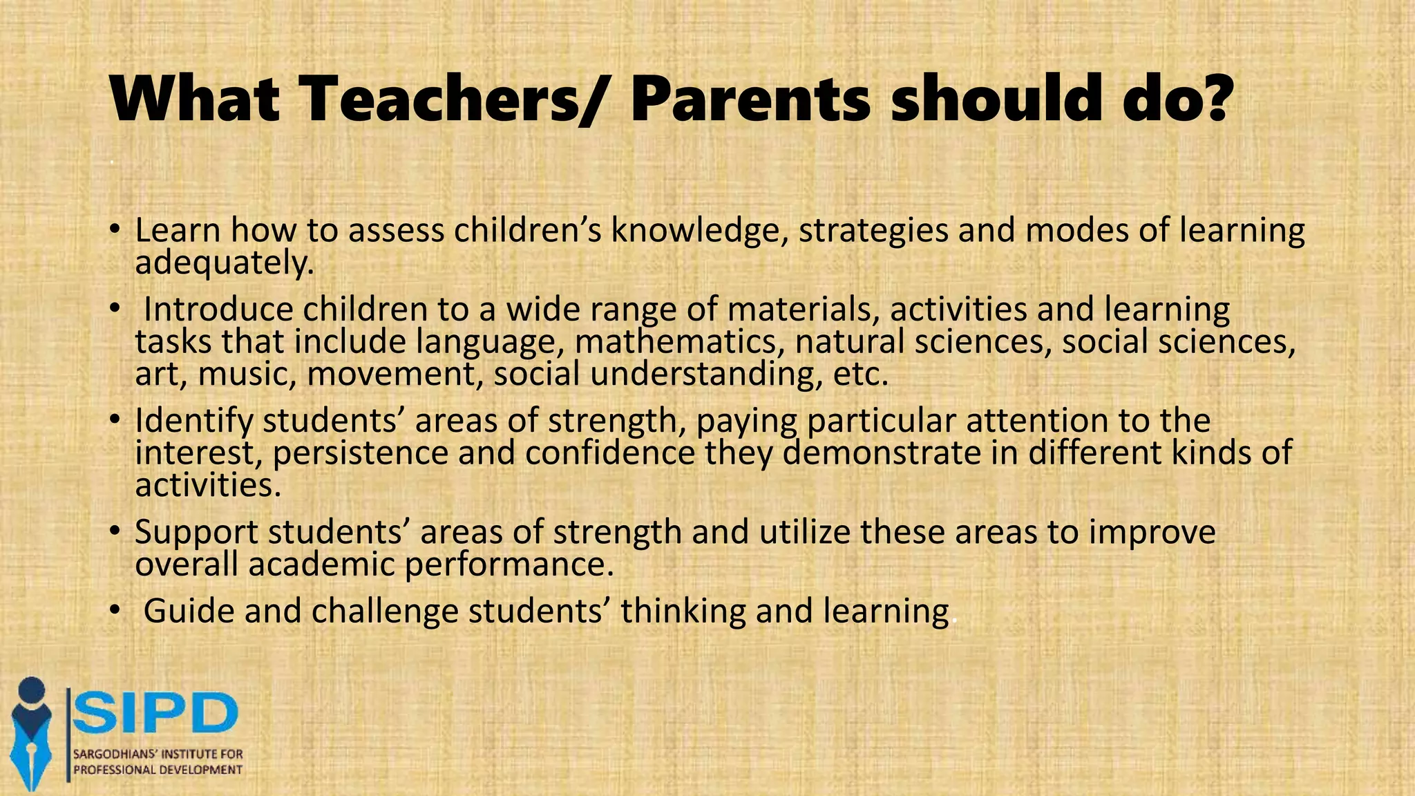 What Teachers/ Parents should do?
.
• Learn how to assess children’s knowledge, strategies and modes of learning
adequately.
• Introduce children to a wide range of materials, activities and learning
tasks that include language, mathematics, natural sciences, social sciences,
art, music, movement, social understanding, etc.
• Identify students’ areas of strength, paying particular attention to the
interest, persistence and confidence they demonstrate in different kinds of
activities.
• Support students’ areas of strength and utilize these areas to improve
overall academic performance.
• Guide and challenge students’ thinking and learning.
 