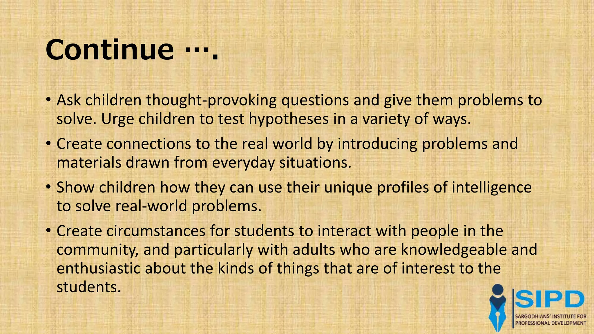 Continue ….
• Ask children thought-provoking questions and give them problems to
solve. Urge children to test hypotheses in a variety of ways.
• Create connections to the real world by introducing problems and
materials drawn from everyday situations.
• Show children how they can use their unique profiles of intelligence
to solve real-world problems.
• Create circumstances for students to interact with people in the
community, and particularly with adults who are knowledgeable and
enthusiastic about the kinds of things that are of interest to the
students.
 