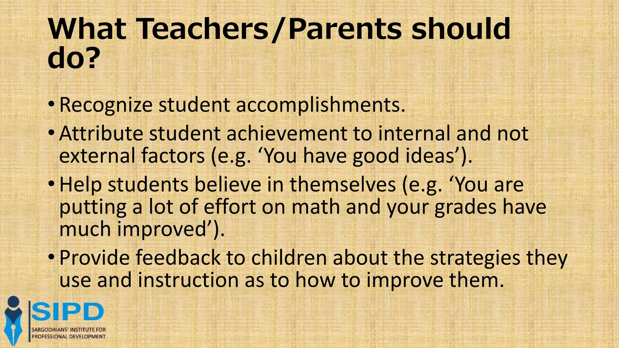 What Teachers/Parents should
do?
• Recognize student accomplishments.
• Attribute student achievement to internal and not
external factors (e.g. ‘You have good ideas’).
• Help students believe in themselves (e.g. ‘You are
putting a lot of effort on math and your grades have
much improved’).
• Provide feedback to children about the strategies they
use and instruction as to how to improve them.
 
