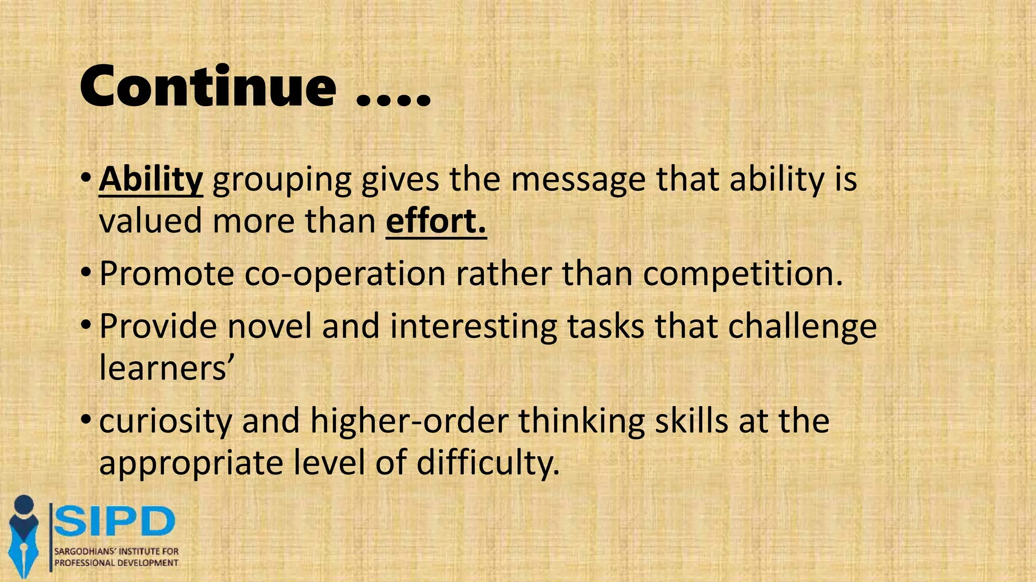 Continue ….
• Ability grouping gives the message that ability is
valued more than effort.
• Promote co-operation rather than competition.
• Provide novel and interesting tasks that challenge
learners’
• curiosity and higher-order thinking skills at the
appropriate level of difficulty.
 