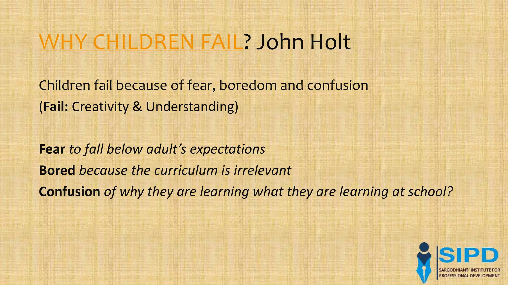 WHY CHILDREN FAIL? John Holt
Children fail because of fear, boredom and confusion
(Fail: Creativity & Understanding)
Fear to fall below adult’s expectations
Bored because the curriculum is irrelevant
Confusion of why they are learning what they are learning at school?
 