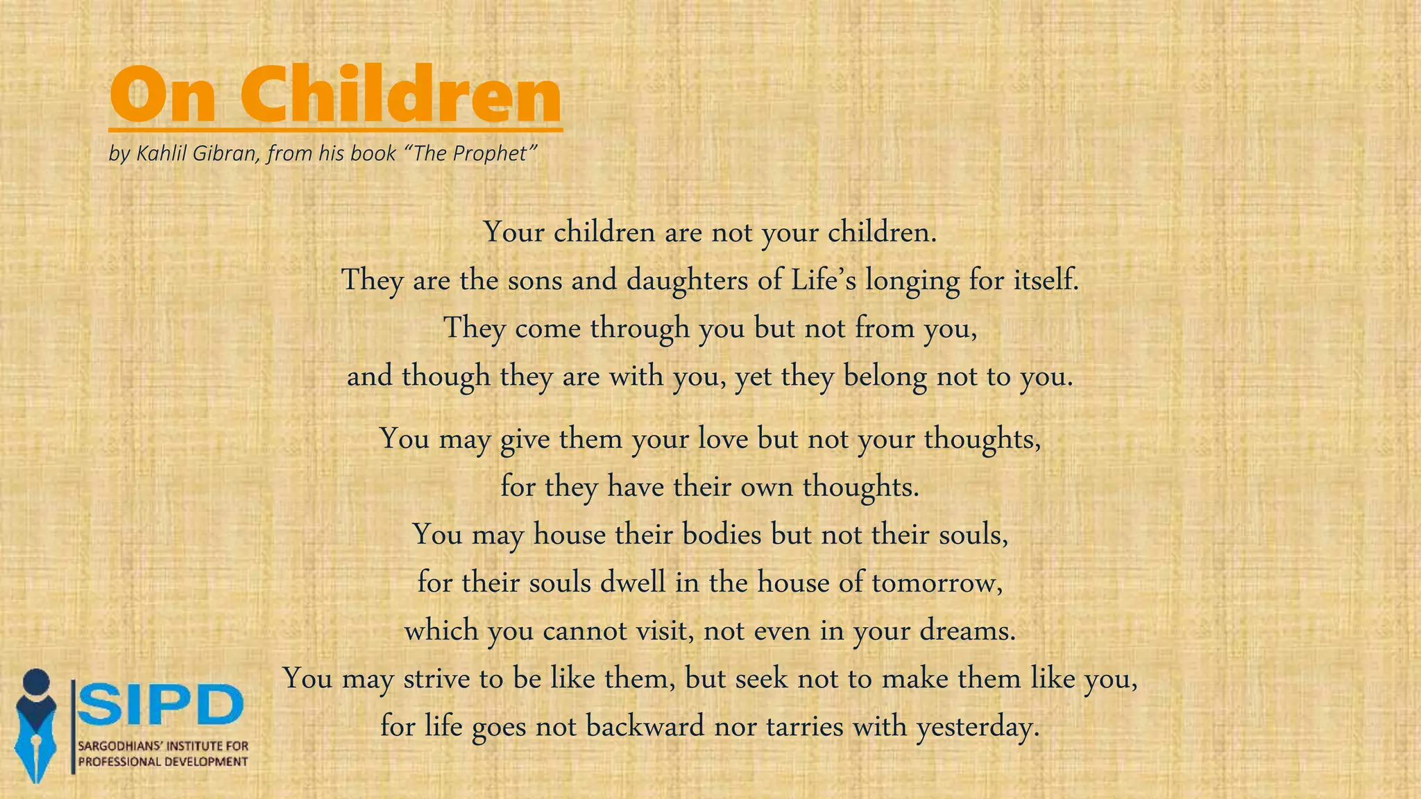 On Children
by Kahlil Gibran, from his book “The Prophet”
Your children are not your children.
They are the sons and daughters of Life’s longing for itself.
They come through you but not from you,
and though they are with you, yet they belong not to you.
You may give them your love but not your thoughts,
for they have their own thoughts.
You may house their bodies but not their souls,
for their souls dwell in the house of tomorrow,
which you cannot visit, not even in your dreams.
You may strive to be like them, but seek not to make them like you,
for life goes not backward nor tarries with yesterday.
 