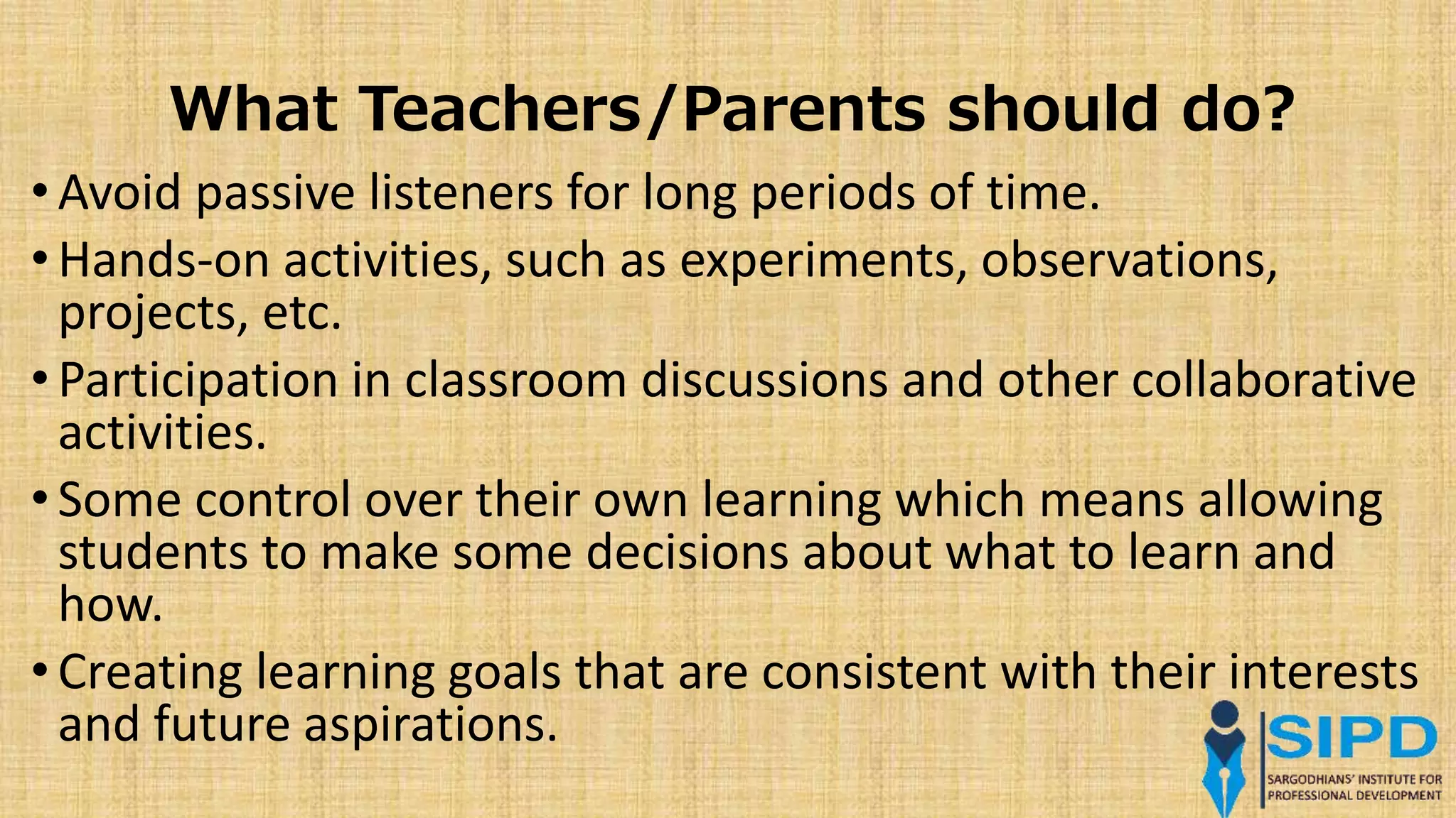What Teachers/Parents should do?
• Avoid passive listeners for long periods of time.
• Hands-on activities, such as experiments, observations,
projects, etc.
• Participation in classroom discussions and other collaborative
activities.
• Some control over their own learning which means allowing
students to make some decisions about what to learn and
how.
• Creating learning goals that are consistent with their interests
and future aspirations.
 