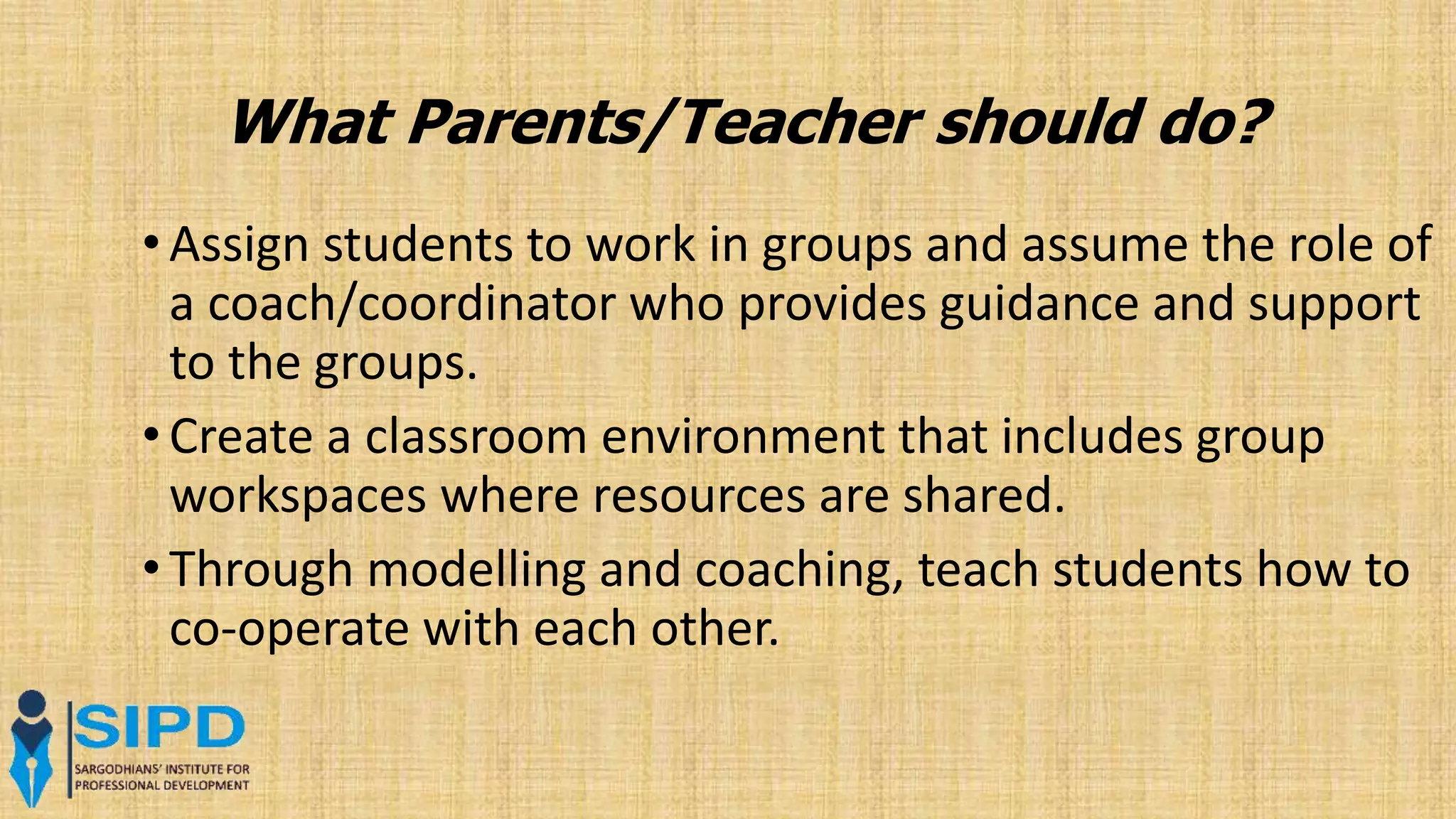 What Parents/Teacher should do?
• Assign students to work in groups and assume the role of
a coach/coordinator who provides guidance and support
to the groups.
• Create a classroom environment that includes group
workspaces where resources are shared.
• Through modelling and coaching, teach students how to
co-operate with each other.
 
