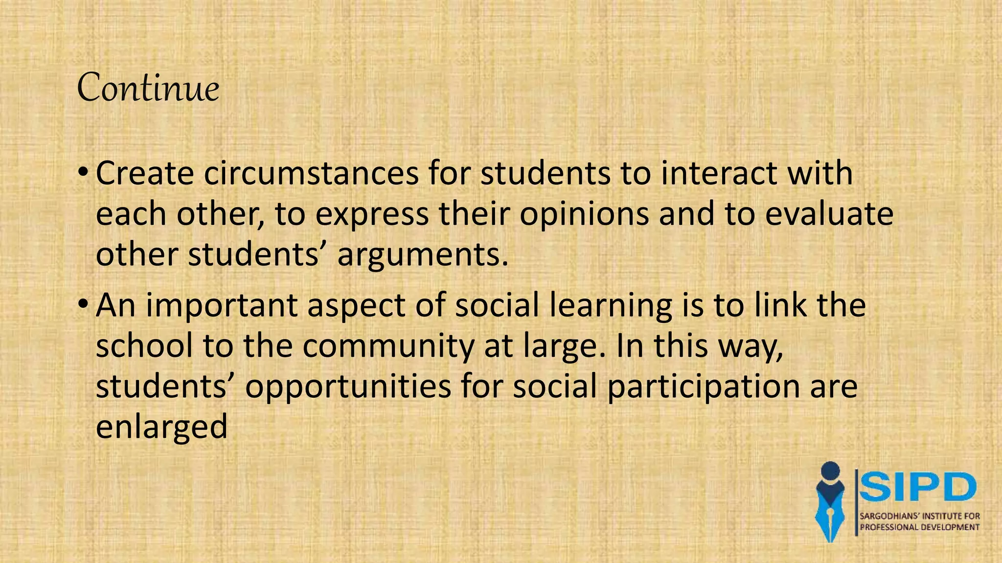 Continue
• Create circumstances for students to interact with
each other, to express their opinions and to evaluate
other students’ arguments.
• An important aspect of social learning is to link the
school to the community at large. In this way,
students’ opportunities for social participation are
enlarged
 