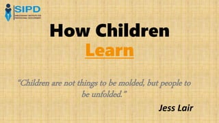 How Children
Learn
“Children are not things to be molded, but people to
be unfolded.”
Jess Lair
 