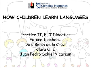 HOW CHILDREN LEARN LANGUAGES
Practice II, ELT Didactics
Future teachers:
Ana Belen de la Crúz
Clara Olié
Juan Pedro Schiel Yicarean
 