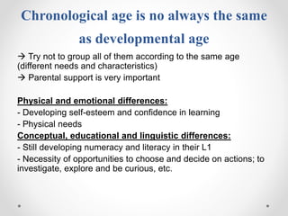 Chronological age is no always the same
as developmental age
 Try not to group all of them according to the same age
(different needs and characteristics)
 Parental support is very important
Physical and emotional differences:
- Developing self-esteem and confidence in learning
- Physical needs
Conceptual, educational and linguistic differences:
- Still developing numeracy and literacy in their L1
- Necessity of opportunities to choose and decide on actions; to
investigate, explore and be curious, etc.
 