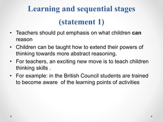 Learning and sequential stages
(statement 1)
• Teachers should put emphasis on what children can
reason
• Children can be taught how to extend their powers of
thinking towards more abstract reasoning.
• For teachers, an exciting new move is to teach children
thinking skills .
• For example: in the British Council students are trained
to become aware of the learning points of activities
 