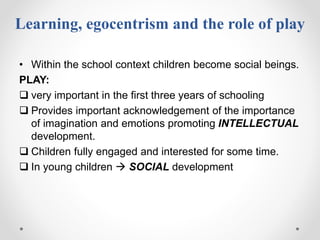 Learning, egocentrism and the role of play
• Within the school context children become social beings.
PLAY:
 very important in the first three years of schooling
 Provides important acknowledgement of the importance
of imagination and emotions promoting INTELLECTUAL
development.
 Children fully engaged and interested for some time.
 In young children  SOCIAL development
 