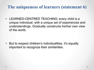 The uniqueness of learners (statement 6)
• LEARNED-CENTRED TEACHING: every child is a
unique individual, with a unique set of experiences and
understandings. Gradually constructs his/her own view
of the world.
• But to respect children’s individualities, it’s equally
important to recognize their similarities.
 