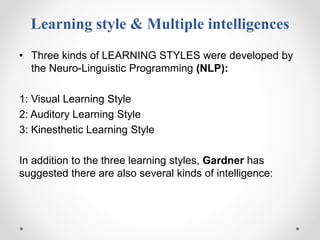 Learning style & Multiple intelligences
• Three kinds of LEARNING STYLES were developed by
the Neuro-Linguistic Programming (NLP):
1: Visual Learning Style
2: Auditory Learning Style
3: Kinesthetic Learning Style
In addition to the three learning styles, Gardner has
suggested there are also several kinds of intelligence:
 