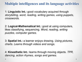 Multiple intelligences and its language activities
1: Linguistic Int.: good vocabulary acquired through
storytelling, word, reading, writing games, using puppets,
crosswords.
2: Logical-Mathematical Int.: good at using computers,
likes classifying, sequencing. Word, reading, writing
puzzles, computer games.
3: Spatial Int.: a learner enjoys drawing. Using pictures,
charts. Learns through videos and songs.
4: Kinesthetic Int.: learns through moving objects. TPR,
dancing, action rhymes, songs and games.
 