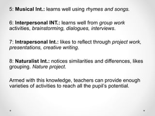 5: Musical Int.: learns well using rhymes and songs.
6: Interpersonal INT.: learns well from group work
activities, brainstorming, dialogues, interviews.
7: Intrapersonal Int.: likes to reflect through project work,
presentations, creative writing.
8: Naturalist Int.: notices similarities and differences, likes
grouping. Nature project.
Armed with this knowledge, teachers can provide enough
varieties of activities to reach all the pupil’s potential.
 