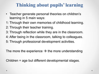 Thinking about pupils’ learning
• Teacher generate personal theories on children’s
learning in 5 main ways:
1: Through their own memories of childhood learning.
2: Through their teacher training.
3: Through reflection while they are in the classroom.
4: After being in the classroom, talking to colleagues.
5: Through professional development activities.
The more the experience  the more understanding
Children = age but different developmental stages.
 