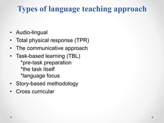 Types of language teaching approach
• Audio-lingual
• Total physical response (TPR)
• The communicative approach
• Task-based learning (TBL)
*pre-task preparation
*the task itself
*language focus
• Story-based methodology
• Cross curricular
 