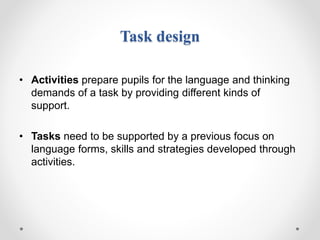 Task design
• Activities prepare pupils for the language and thinking
demands of a task by providing different kinds of
support.
• Tasks need to be supported by a previous focus on
language forms, skills and strategies developed through
activities.
 