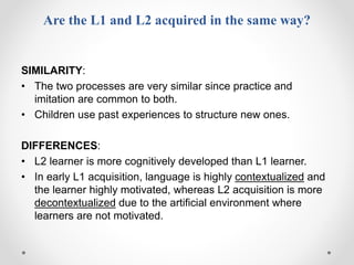 Are the L1 and L2 acquired in the same way?
SIMILARITY:
• The two processes are very similar since practice and
imitation are common to both.
• Children use past experiences to structure new ones.
DIFFERENCES:
• L2 learner is more cognitively developed than L1 learner.
• In early L1 acquisition, language is highly contextualized and
the learner highly motivated, whereas L2 acquisition is more
decontextualized due to the artificial environment where
learners are not motivated.
 