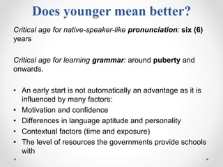 Does younger mean better?
Critical age for native-speaker-like pronunciation: six (6)
years
Critical age for learning grammar: around puberty and
onwards.
• An early start is not automatically an advantage as it is
influenced by many factors:
• Motivation and confidence
• Differences in language aptitude and personality
• Contextual factors (time and exposure)
• The level of resources the governments provide schools
with
 