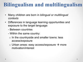 Bilingualism and multilingualism
• Many children are born in bilingual or multilingual
contexts
• Differences in language learning opportunities and
exposure to the target language:
- Between countries
- Within the same country:
o In the countryside and smaller towns: less
access/exposure
o Urban areas: easy access/exposure  more
motivation/interest
 