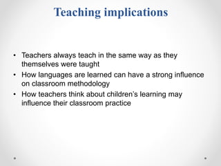 Teaching implications
• Teachers always teach in the same way as they
themselves were taught
• How languages are learned can have a strong influence
on classroom methodology
• How teachers think about children’s learning may
influence their classroom practice
 