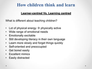 How children think and learn
Learner-centred Vs. Learning centred
What is different about teaching children?
• Lot of physical energy  physically active
• Wide range of emotional needs
• Emotionally excitable
• Still developing literacy in their own language
• Learn more slowly and forget things quickly
• Self-oriented and preoccupied
• Get bored easily
• Excellent mimics
• Easily distracted
 