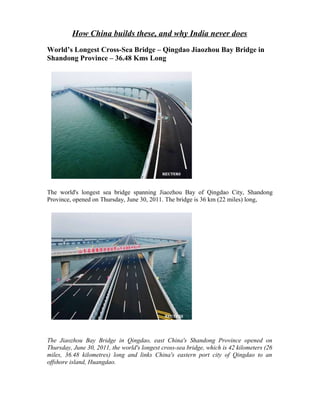 How China builds these, and why India never does
World’s Longest Cross-Sea Bridge – Qingdao Jiaozhou Bay Bridge in
Shandong Province – 36.48 Kms Long




The world's longest sea bridge spanning Jiaozhou Bay of Qingdao City, Shandong
Province, opened on Thursday, June 30, 2011. The bridge is 36 km (22 miles) long,




The Jiaozhou Bay Bridge in Qingdao, east China's Shandong Province opened on
Thursday, June 30, 2011, the world's longest cross-sea bridge, which is 42 kilometers (26
miles, 36.48 kilometres) long and links China's eastern port city of Qingdao to an
offshore island, Huangdao.
 