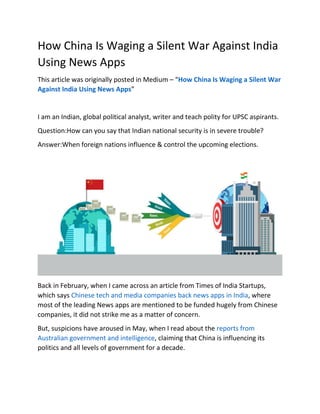 How China Is Waging a Silent War Against India
Using News Apps
This article was originally posted in Medium – “How China Is Waging a Silent War
Against India Using News Apps”
I am an Indian, global political analyst, writer and teach polity for UPSC aspirants.
Question:How can you say that Indian national security is in severe trouble?
Answer:When foreign nations influence & control the upcoming elections.
Back in February, when I came across an article from Times of India Startups,
which says Chinese tech and media companies back news apps in India, where
most of the leading News apps are mentioned to be funded hugely from Chinese
companies, it did not strike me as a matter of concern.
But, suspicions have aroused in May, when I read about the reports from
Australian government and intelligence, claiming that China is influencing its
politics and all levels of government for a decade.
 