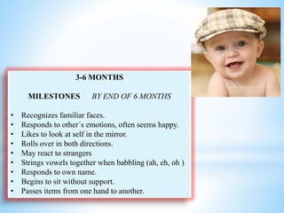 3-6 MONTHS
MILESTONES BY END OF 6 MONTHS
• Recognizes familiar faces.
• Responds to other´s emotions, often seems happy.
• Likes to look at self in the mirror.
• Rolls over in both directions.
• May react to strangers
• Strings vowels together when babbling (ah, eh, oh )
• Responds to own name.
• Begins to sit without support.
• Passes items from one hand to another.
 