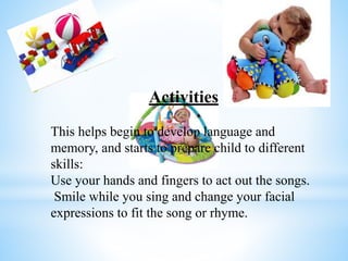 Activities
This helps begin to develop language and
memory, and starts to prepare child to different
skills:
Use your hands and fingers to act out the songs.
Smile while you sing and change your facial
expressions to fit the song or rhyme.
 