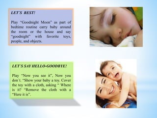LET´S REST!
Play “Goodnight Moon” as part of
bedtime routine carry baby around
the room or the house and say
“goodnight” with favorite toys,
people, and objects.
LET´S SAY HELLO-GOODBYE!
Play “Now you see it”, Now you
don´t. “Show your baby a toy. Cover
the toy with a cloth, asking “ Where
is it? “Remove the cloth with a
“Here it is”.
 