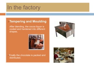 In the factory

Tempering       and Moulding
 After blending, the cocoa liquor is
 cooled and hardened into different
 shapes.




Finallythe chocolate is packed and
 distributed.
 