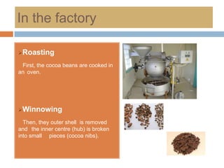 In the factory

Roasting

 First, the cocoa beans are cooked in
an oven.




Winnowing

  Then, they outer shell is removed
and the inner centre (hub) is broken
into small pieces (cocoa nibs).
 