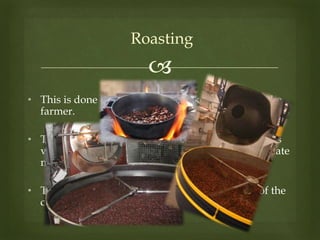 
Roasting
• This is done by the chocolate maker rather than the
farmer.
• The process and equipment used to roast the beans
vary considerably from chocolate maker to chocolate
maker.
• The exact temperature and roast time are part of the
chocolate maker’s (often secret) recipe.
 