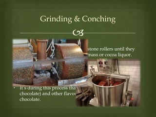 
Grinding & Conching
• The cocoa nibs are ground with stone rollers until they
become a paste known as cocoa mass or cocoa liquor.
• The cocoa mass is be transferred to a separate machine
called a conch.
• It’s during this process that sugar, milk powder (for milk
chocolate) and other flavourings are added to the
chocolate.
 