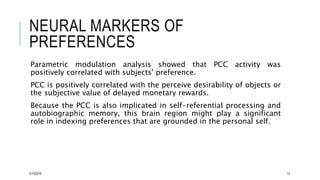 NEURAL MARKERS OF
PREFERENCES
Parametric modulation analysis showed that PCC activity was
positively correlated with subjects' preference.
PCC is positively correlated with the perceive desirability of objects or
the subjective value of delayed monetary rewards.
Because the PCC is also implicated in self-referential processing and
autobiographic memory, this brain region might play a significant
role in indexing preferences that are grounded in the personal self.
5/15/2016 13
 