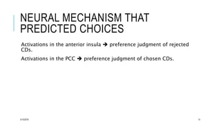 NEURAL MECHANISM THAT
PREDICTED CHOICES
Activations in the anterior insula  preference judgment of rejected
CDs.
Activations in the PCC  preference judgment of chosen CDs.
5/15/2016 14
 