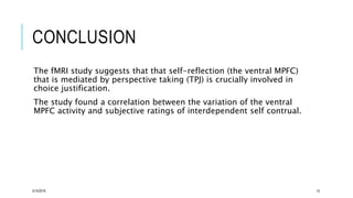 CONCLUSION
The fMRI study suggests that that self-reflection (the ventral MPFC)
that is mediated by perspective taking (TPJ) is crucially involved in
choice justification.
The study found a correlation between the variation of the ventral
MPFC activity and subjective ratings of interdependent self contrual.
5/15/2016 15
 