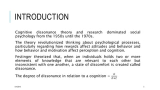 INTRODUCTION
Cognitive dissonance theory and research dominated social
psychology from the 1950s until the 1970s.
The theory revolutionized thinking about psychological processes,
particularly regarding how rewards affect attitudes and behavior and
how behavior and motivation affect perception and cognition.
Festinger theorized that, when an individuals holds two or more
elements of knowledge that are relevant to each other but
inconsistent with one another, a state of discomfort is created called
dissonance.
The degree of dissonance in relation to a cognition =
𝐷
𝐷+𝐶
5/15/2016 3
 