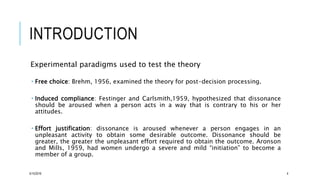 INTRODUCTION
Experimental paradigms used to test the theory
 Free choice: Brehm, 1956, examined the theory for post-decision processing.
 Induced compliance: Festinger and Carlsmith,1959, hypothesized that dissonance
should be aroused when a person acts in a way that is contrary to his or her
attitudes.
 Effort justification: dissonance is aroused whenever a person engages in an
unpleasant activity to obtain some desirable outcome. Dissonance should be
greater, the greater the unpleasant effort required to obtain the outcome. Aronson
and Mills, 1959, had women undergo a severe and mild “initiation” to become a
member of a group.
5/15/2016 4
 