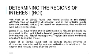 DETERMINING THE REGIONS OF
INTEREST (ROI)
Van Veen et al. (2009) found that neural activity in the dorsal
ACC(detection of cognitive dissonance) and in the anterior insula
(aversive somatic arousal) increased to statements that conflicted
with subjective feelings.
Jarcho et al. have found choice justification is reliably predicted by
increased in the right inferior frontal gyrus(inhibition of competing
information) and medial frontoparietal regions(inhibition conscious
attention) during the choice.
Sharot et al. (2009) found that the attitude change involved in
dissonance was mirrored by caudate activations in relation to the
chosen and rejected items after the choice.
5/15/2016 5
 