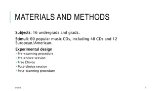 MATERIALS AND METHODS
Subjects: 16 undergrads and grads.
Stimuli: 60 popular music CDs, including 48 CDs and 12
European/American.
Experimental design
 Pre-scanning procedure
 Pre-choice session
 Free Choice
 Post-choice session
 Post-scanning procedure
5/15/2016 7
 