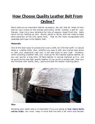 How Choose Quality Leather Belt From
Online?
Men's belt are so important fashion accessory. You can find all kinds of men
belt for your choice on the market and online. When picking a gift for your
friends, then his is your attention for lots of reasons. Apart from this, belts
serve you by holding up your shorts, pants or skirts, and can make a large
style assertion at the very same time. May be the most recognizable and
wearable belt type is the leather belt.
Materials
One of the best ways to accessorize every outfit, be it formal outfit or casual
dress is Leather belts. Also, whether you wear it with your trendy blue jeans
or with your expensive coat suit, it will add style to your look. However,
when choosing a leather belt, you must go for the highest quality leather, so
you can use for a long time. Of fake leather or canvas material as it is not
as good as the real high quality leather. If you go for a canvas belt, then you
are the best with slacks, they, jeans and best for leather clothing pants.
Size
Knowing your waist size is is important if you are going to buy mens belts
online india. You must keep in mind that the belt a bit more size flexible
 