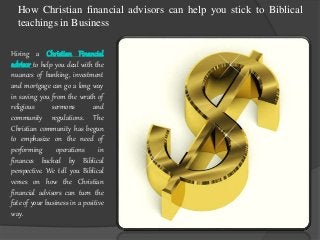 How Christian financial advisors can help you stick to Biblical 
teachings in Business 
Hiring a Christian Financial 
advisor to help you deal with the 
nuances of banking, investment 
and mortgage can go a long way 
in saving you from the wrath of 
religious sermons and 
community regulations. The 
Christian community has begun 
to emphasize on the need of 
performing operations in 
finances backed by Biblical 
perspective. We tell you Biblical 
verses on how the Christian 
financial advisors can turn the 
fate of your business in a positive 
way. 
 